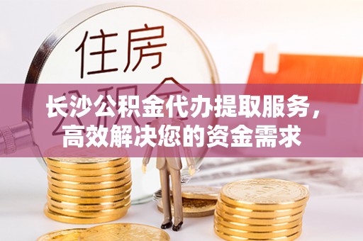 托克逊长沙公积金代办提取服务，高效解决您的资金需求