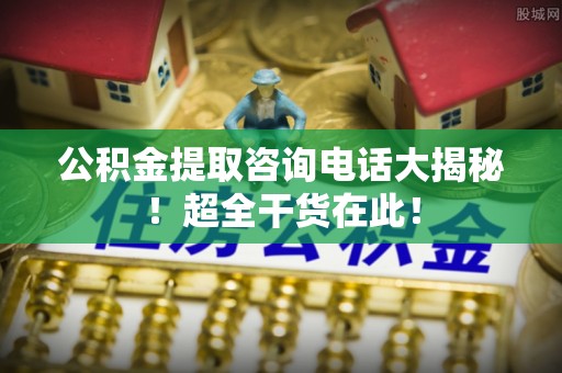 托克逊公积金提取咨询电话大揭秘！超全干货在此！