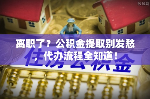 托克逊离职了？公积金提取别发愁，代办流程全知道！