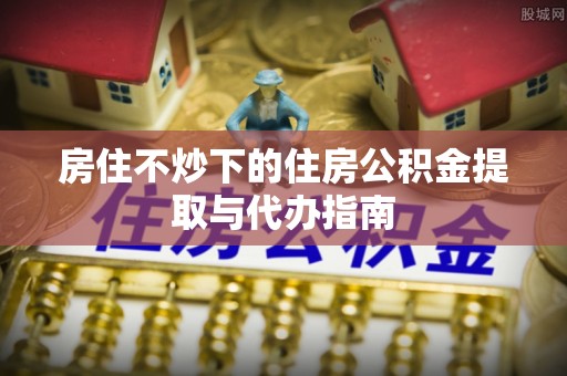 托克逊房住不炒下的住房公积金提取与代办指南